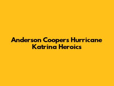 Anderson Cooper's Hurricane Katrina Heroics