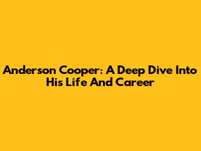 Anderson Cooper: A Deep Dive Into His Life And Career