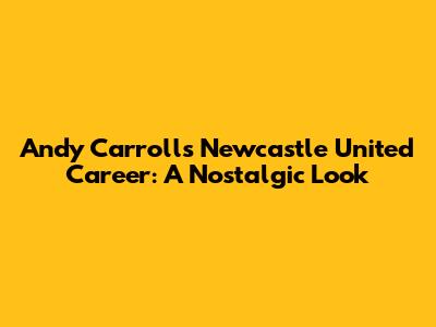 Andy Carroll's Newcastle United Career: A Nostalgic Look