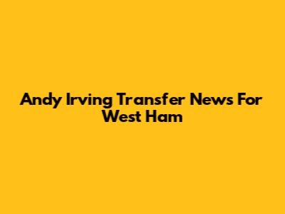 Andy Irving Transfer News For West Ham