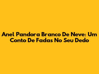 Anel Pandora Branco De Neve: Um Conto De Fadas No Seu Dedo