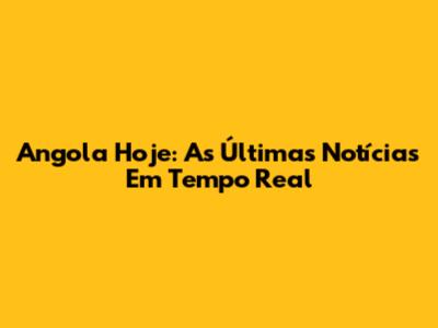 Angola Hoje: As Últimas Notícias Em Tempo Real