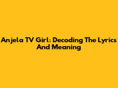Anjela TV Girl: Decoding The Lyrics And Meaning