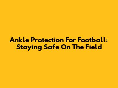 Ankle Protection For Football: Staying Safe On The Field