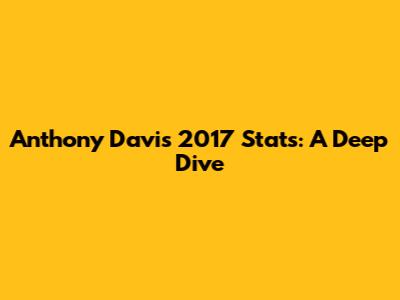 Anthony Davis 2017 Stats: A Deep Dive
