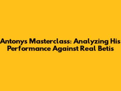 Antony's Masterclass: Analyzing His Performance Against Real Betis