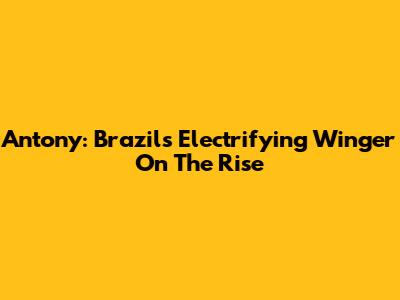 Antony: Brazil's Electrifying Winger On The Rise