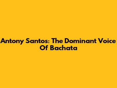 Antony Santos: The Dominant Voice Of Bachata