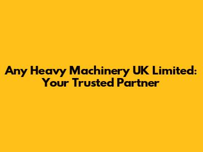 Any Heavy Machinery UK Limited: Your Trusted Partner