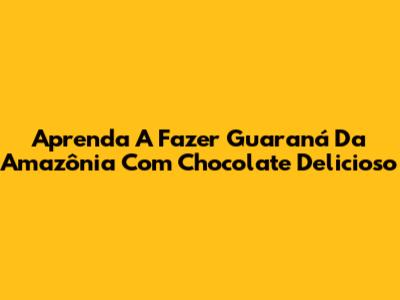 Aprenda A Fazer Guaraná Da Amazônia Com Chocolate Delicioso