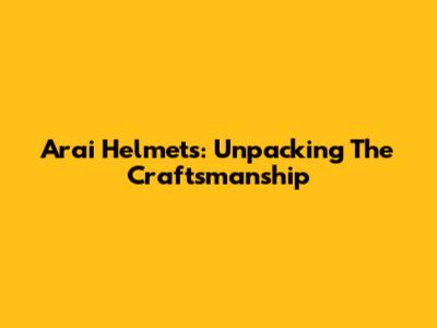 Arai Helmets: Unpacking The Craftsmanship