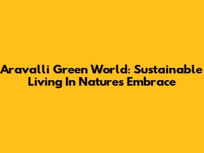 Aravalli Green World: Sustainable Living In Nature's Embrace