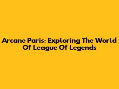 Arcane Paris: Exploring The World Of League Of Legends