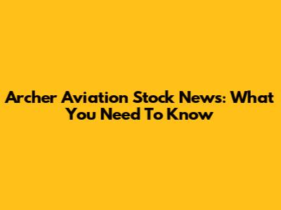 Archer Aviation Stock News: What You Need To Know