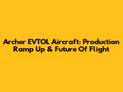 Archer EVTOL Aircraft: Production Ramp Up & Future Of Flight