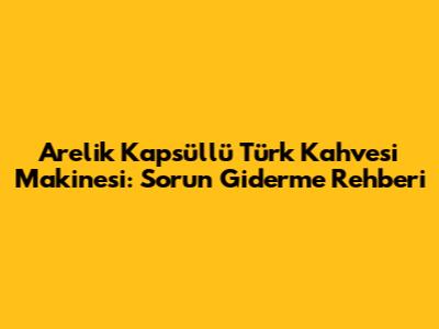 Arelik Kapsüllü Türk Kahvesi Makinesi: Sorun Giderme Rehberi
