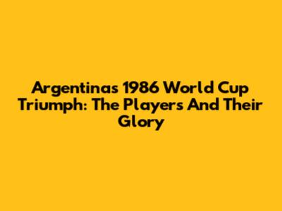 Argentina's 1986 World Cup Triumph: The Players And Their Glory