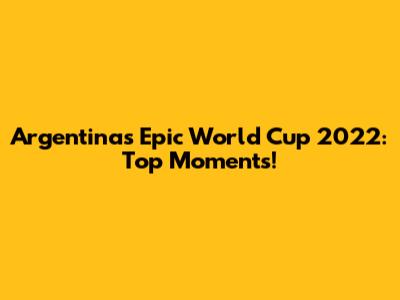 Argentina's Epic World Cup 2022: Top Moments!