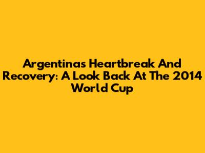 Argentina's Heartbreak And Recovery: A Look Back At The 2014 World Cup