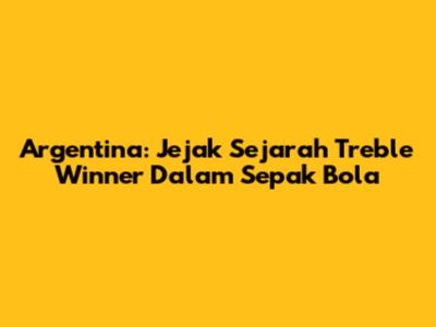Argentina: Jejak Sejarah Treble Winner Dalam Sepak Bola