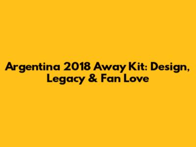 Argentina 2018 Away Kit: Design, Legacy & Fan Love