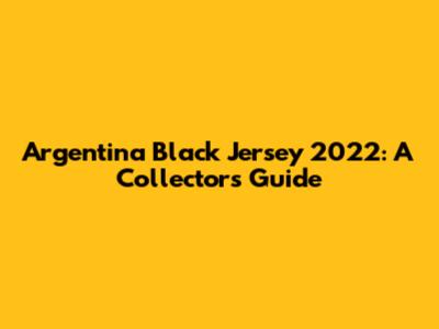 Argentina Black Jersey 2022: A Collector's Guide
