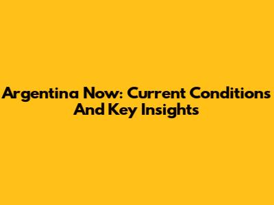 Argentina Now: Current Conditions And Key Insights