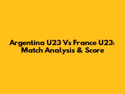 Argentina U23 Vs France U23: Match Analysis & Score