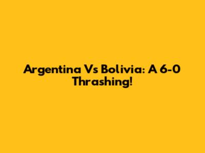 Argentina Vs Bolivia: A 6-0 Thrashing!