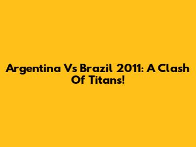 Argentina Vs Brazil 2011: A Clash Of Titans!