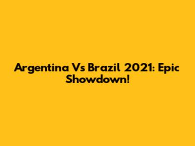Argentina Vs Brazil 2021: Epic Showdown!
