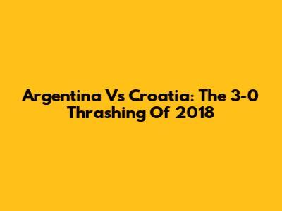 Argentina Vs Croatia: The 3-0 Thrashing Of 2018
