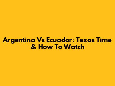 Argentina Vs Ecuador: Texas Time & How To Watch