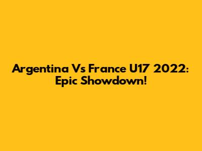 Argentina Vs France U17 2022: Epic Showdown!