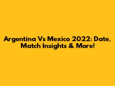 Argentina Vs Mexico 2022: Date, Match Insights & More!