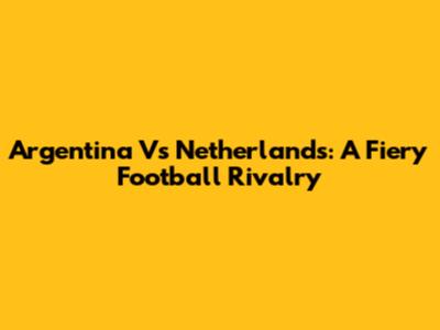 Argentina Vs Netherlands: A Fiery Football Rivalry