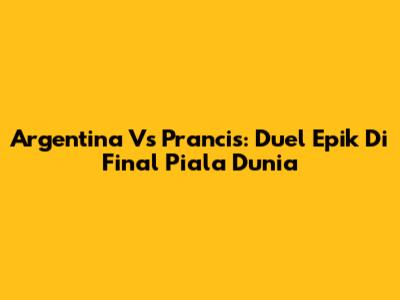 Argentina Vs Prancis: Duel Epik Di Final Piala Dunia