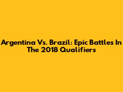 Argentina Vs. Brazil: Epic Battles In The 2018 Qualifiers
