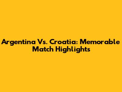 Argentina Vs. Croatia: Memorable Match Highlights