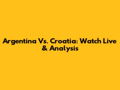 Argentina Vs. Croatia: Watch Live & Analysis
