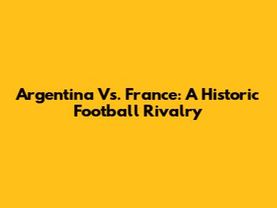 Argentina Vs. France: A Historic Football Rivalry
