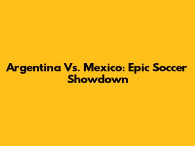 Argentina Vs. Mexico: Epic Soccer Showdown
