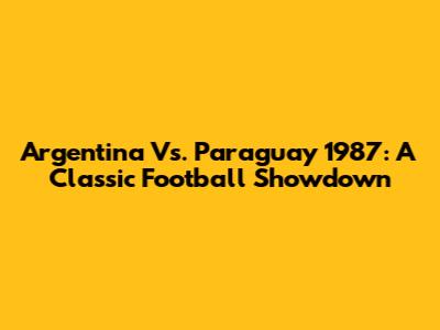 Argentina Vs. Paraguay 1987: A Classic Football Showdown