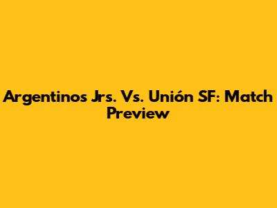 Argentinos Jrs. Vs. Unión SF: Match Preview