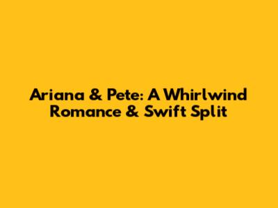 Ariana & Pete: A Whirlwind Romance & Swift Split