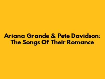 Ariana Grande & Pete Davidson: The Songs Of Their Romance