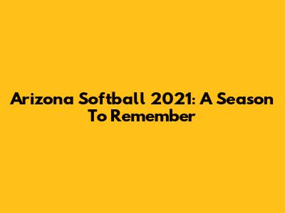 Arizona Softball 2021: A Season To Remember
