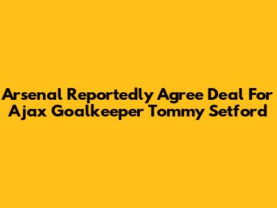 Arsenal Reportedly Agree Deal For Ajax Goalkeeper Tommy Setford