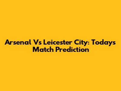 Arsenal Vs Leicester City: Today's Match Prediction