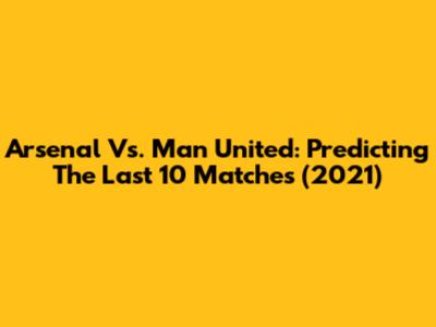 Arsenal Vs. Man United: Predicting The Last 10 Matches (2021)